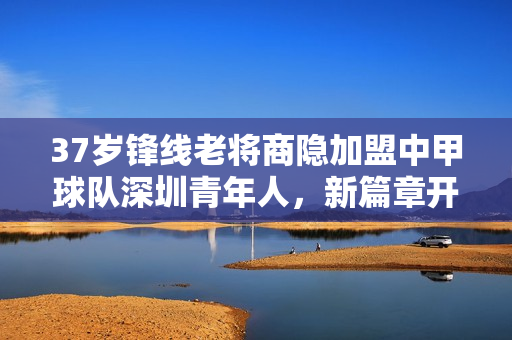 37岁锋线老将商隐加盟中甲球队深圳青年人，新篇章开启