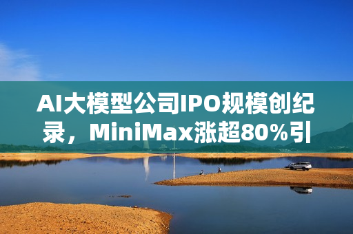 AI大模型公司IPO规模创纪录，MiniMax涨超80%引爆港股市场！