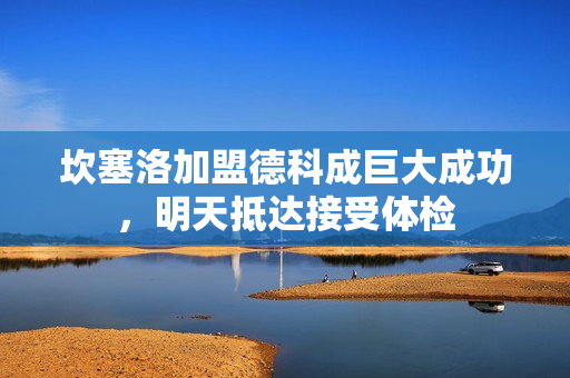 坎塞洛加盟德科成巨大成功，明天抵达接受体检