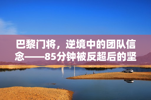 巴黎门将，逆境中的团队信念——85分钟被反超后的坚守与不放弃的力量