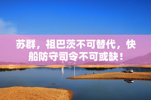 苏群，祖巴茨不可替代，快船防守司令不可或缺！