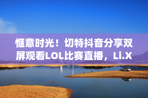 惬意时光！切特抖音分享双屏观看LOL比赛直播，Li.Xiang与牛bee的精彩对决