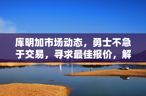 库明加市场动态，勇士不急于交易，寻求最佳报价，解冻后观望态度持续。
