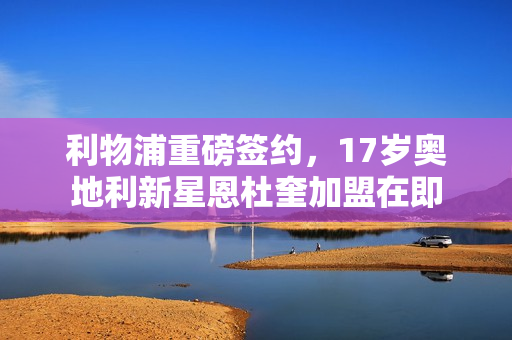 利物浦重磅签约，17岁奥地利新星恩杜奎加盟在即