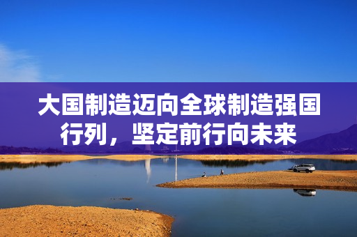 大国制造迈向全球制造强国行列,坚定前行向未来 大国制造迈向全球制造强国行列,坚定前行向未来