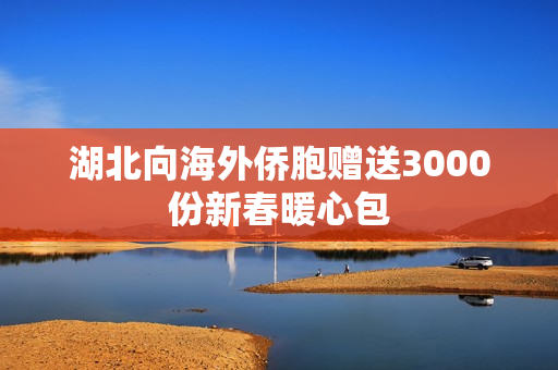 湖北向海外侨胞赠送3000份新春暖心包