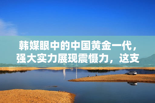 韩媒眼中的中国黄金一代，强大实力展现震慑力，这支队伍的前瞻性引人瞩目