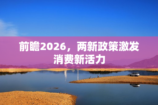 前瞻2026,两新政策激发消费新活力 前瞻2026,两新政策激发消费新活力