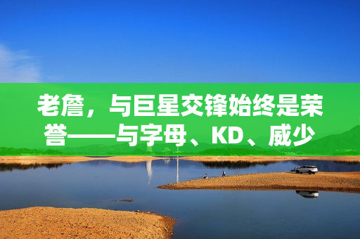 老詹，与巨星交锋始终是荣誉——与字母、KD、威少、哈登、库里和小卡的较量