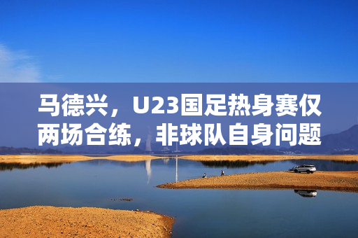 马德兴，U23国足热身赛仅两场合练，非球队自身问题