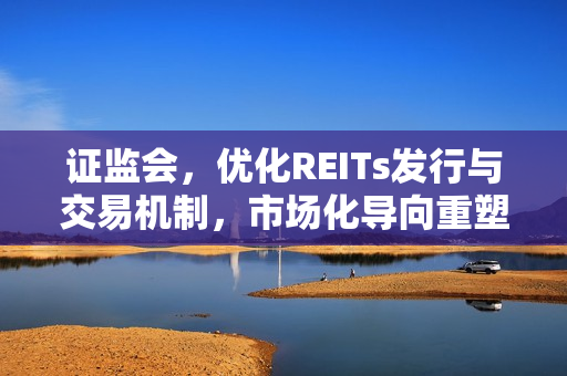 证监会，优化REITs发行与交易机制，市场化导向重塑REITs估值与定价体系