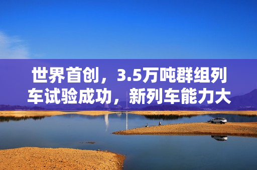 世界首创，3.5万吨群组列车试验成功，新列车能力大幅跃升！