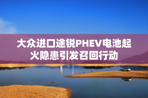 大众进口途锐PHEV电池起火隐患引发召回行动