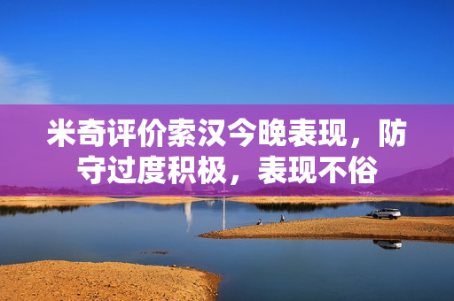 米奇评价索汉今晚表现,防守过度积极,表现不俗 米奇评价索汉今晚表现,防守过度积极,表现不俗