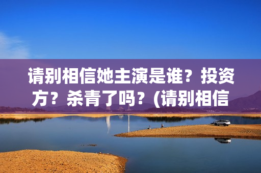请别相信她主演是谁？投资方？杀青了吗？(请别相信她结局)