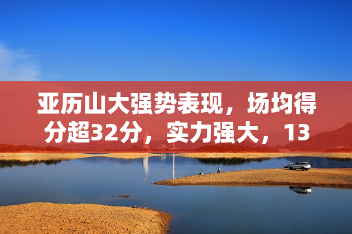 亚历山大强势表现，场均得分超32分，实力强大，13次三节打卡！