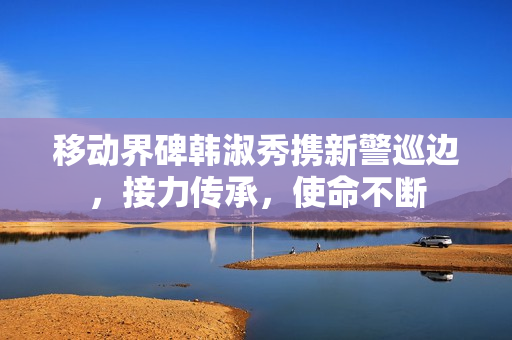 移动界碑韩淑秀携新警巡边，接力传承，使命不断