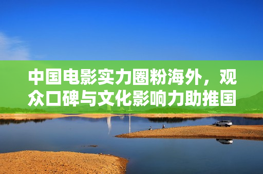 中国电影实力圈粉海外，观众口碑与文化影响力助推国际舞台