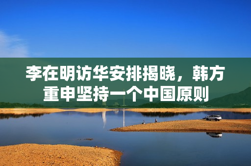 李在明访华安排揭晓，韩方重申坚持一个中国原则