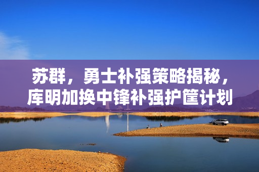 苏群，勇士补强策略揭秘，库明加换中锋补强护筐计划