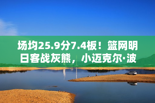 场均25.9分7.4板!篮网明日客战灰熊,小迈克尔·波特缺席比赛 场均25.9分7.4板!篮网明日客战灰熊,小迈克尔·波特缺席比赛