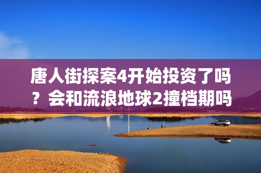 唐人街探案4开始投资了吗？会和流浪地球2撞档期吗？(唐人街探案4开拍了吗)