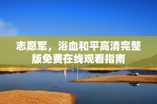 志愿军,浴血和平高清完整版免费在线观看指南 志愿军,浴血和平高清完整版免费在线观看指南