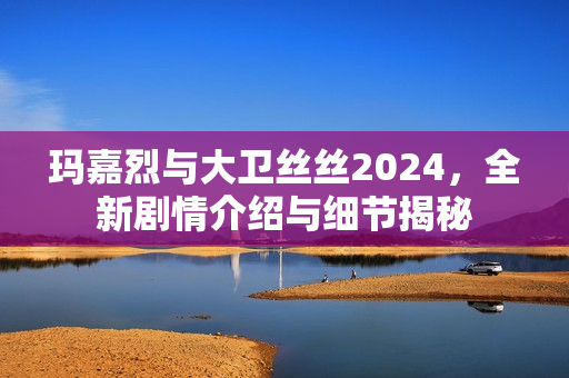 玛嘉烈与大卫丝丝2024，全新剧情介绍与细节揭秘