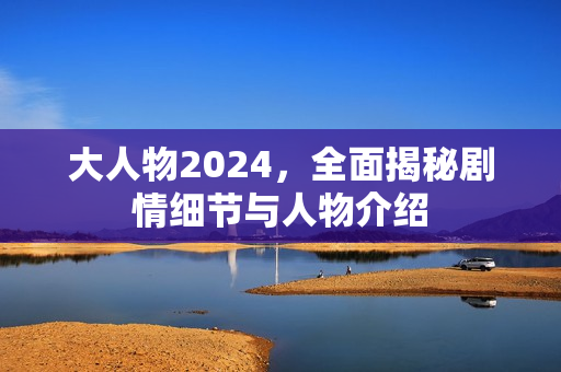 大人物2024，全面揭秘剧情细节与人物介绍