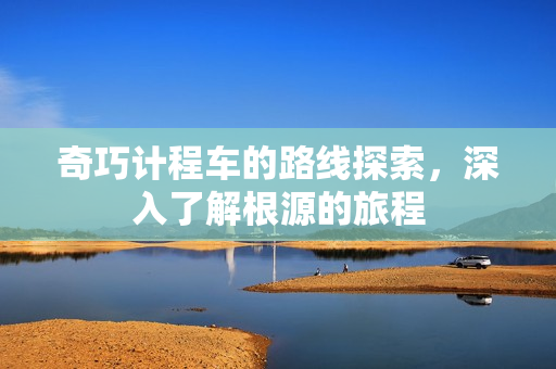 奇巧计程车的路线探索,深入了解根源的旅程 奇巧计程车的路线探索,深入了解根源的旅程