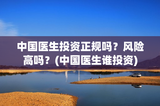 中国医生投资正规吗?风险高吗?(中国医生谁投资) 中国医生投资正规吗?风险高吗?(中国医生谁投资)