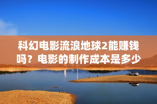 科幻电影流浪地球2能赚钱吗？电影的制作成本是多少？(科幻电影流浪地球中国故事)