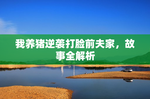 我养猪逆袭打脸前夫家,故事全解析 我养猪逆袭打脸前夫家,故事全解析