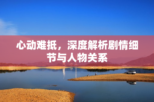 心动难抵，深度解析剧情细节与人物关系