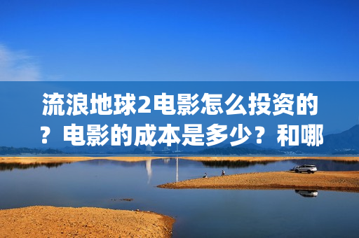 流浪地球2电影怎么投资的？电影的成本是多少？和哪家公司签约？(流浪地球2电影什么时候上映)