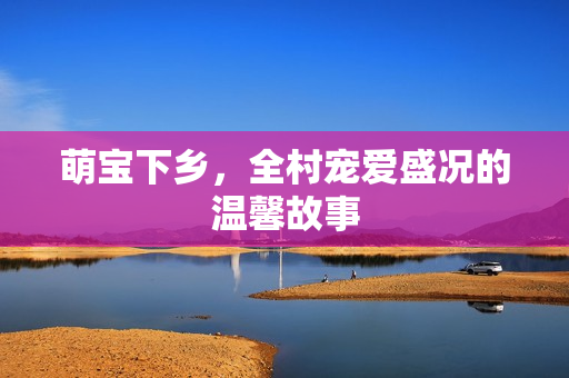 萌宝下乡，全村宠爱盛况的温馨故事