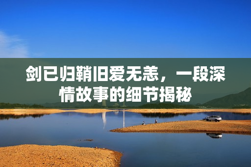 剑已归鞘旧爱无恙,一段深情故事的细节揭秘 剑已归鞘旧爱无恙,一段深情故事的细节揭秘