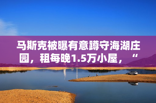 马斯克被曝有意蹲守海湖庄园，租每晚1.5万小屋，“女友”也在
