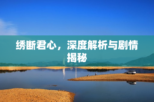 绣断君心，深度解析与剧情揭秘