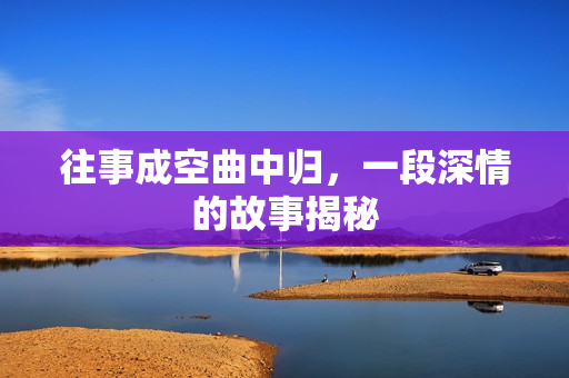 往事成空曲中归，一段深情的故事揭秘