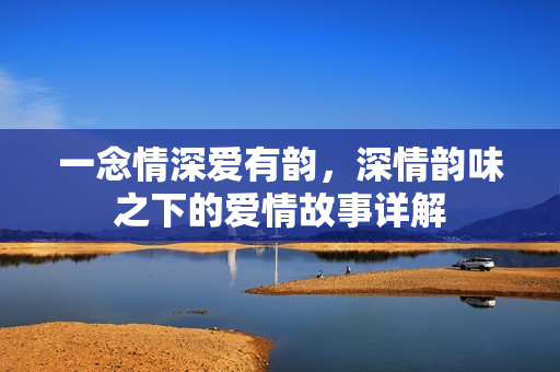 一念情深爱有韵,深情韵味之下的爱情故事详解 一念情深爱有韵,深情韵味之下的爱情故事详解