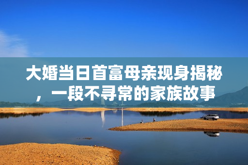 大婚当日首富母亲现身揭秘，一段不寻常的家族故事