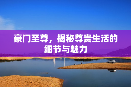 豪门至尊，揭秘尊贵生活的细节与魅力