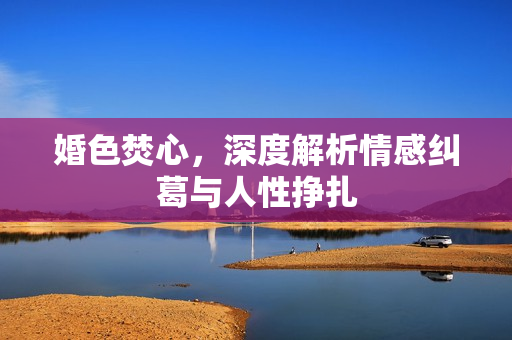 婚色焚心，深度解析情感纠葛与人性挣扎