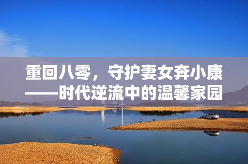 重回八零，守护妻女奔小康——时代逆流中的温馨家园建设之旅