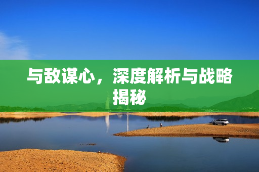 与敌谋心，深度解析与战略揭秘