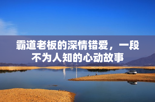 霸道老板的深情错爱,一段不为人知的心动故事 霸道老板的深情错爱,一段不为人知的心动故事