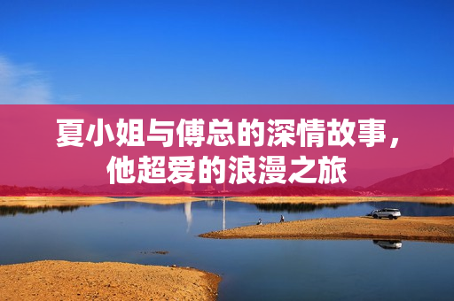 夏小姐与傅总的深情故事，他超爱的浪漫之旅