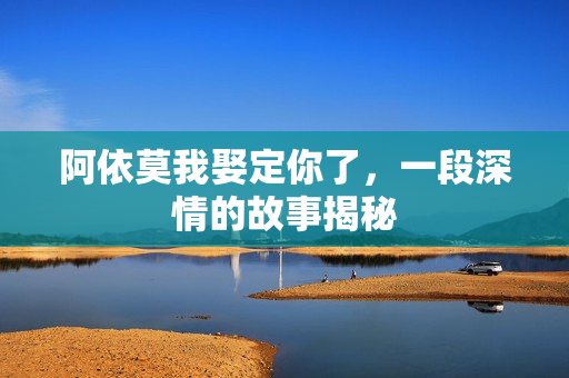 阿依莫我娶定你了,一段深情的故事揭秘 阿依莫我娶定你了,一段深情的故事揭秘
