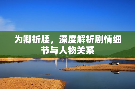 为卿折腰,深度解析剧情细节与人物关系 为卿折腰,深度解析剧情细节与人物关系